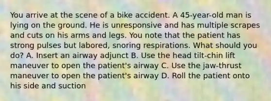 You arrive at the scene of a bike accident. A 45-year-old man is lying on the ground. He is unresponsive and has multiple scrapes and cuts on his arms and legs. You note that the patient has strong pulses but labored, snoring respirations. What should you do? A. Insert an airway adjunct B. Use the head tilt-chin lift maneuver to open the patient's airway C. Use the jaw-thrust maneuver to open the patient's airway D. Roll the patient onto his side and suction