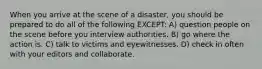 When you arrive at the scene of a disaster, you should be prepared to do all of the following EXCEPT: A) question people on the scene before you interview authorities. B) go where the action is. C) talk to victims and eyewitnesses. D) check in often with your editors and collaborate.