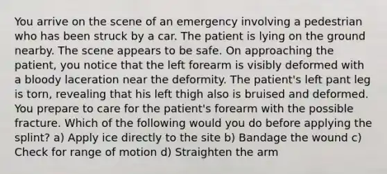 You arrive on the scene of an emergency involving a pedestrian who has been struck by a car. The patient is lying on the ground nearby. The scene appears to be safe. On approaching the patient, you notice that the left forearm is visibly deformed with a bloody laceration near the deformity. The patient's left pant leg is torn, revealing that his left thigh also is bruised and deformed. You prepare to care for the patient's forearm with the possible fracture. Which of the following would you do before applying the splint? a) Apply ice directly to the site b) Bandage the wound c) Check for range of motion d) Straighten the arm