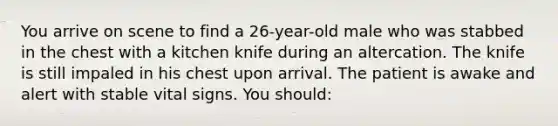 You arrive on scene to find a 26-year-old male who was stabbed in the chest with a kitchen knife during an altercation. The knife is still impaled in his chest upon arrival. The patient is awake and alert with stable vital signs. You should: