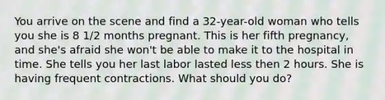 You arrive on the scene and find a 32-year-old woman who tells you she is 8 1/2 months pregnant. This is her fifth pregnancy, and she's afraid she won't be able to make it to the hospital in time. She tells you her last labor lasted less then 2 hours. She is having frequent contractions. What should you do?