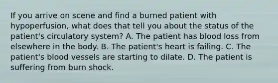 If you arrive on scene and find a burned patient with​ hypoperfusion, what does that tell you about the status of the​ patient's circulatory​ system? A. The patient has blood loss from elsewhere in the body. B. The​ patient's heart is failing. C. The​ patient's blood vessels are starting to dilate. D. The patient is suffering from burn shock.