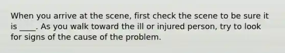 When you arrive at the scene, first check the scene to be sure it is ____. As you walk toward the ill or injured person, try to look for signs of the cause of the problem.