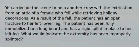 You arrive on the scene to help another crew with the extrication from an attic of a female who fell while retrieving holiday decorations. As a result of the fall, the patient has an open fracture to her left lower leg. The patient has been fully immobilized to a long board and has a rigid splint in place to her left leg. What would indicate the extremity has been improperly splinted?