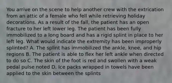 You arrive on the scene to help another crew with the extrication from an attic of a female who fell while retrieving holiday decorations. As a result of the​ fall, the patient has an open fracture to her left lower leg. The patient has been fully immobilized to a long board and has a rigid splint in place to her left leg. What would indicate the extremity has been improperly​ splinted? A. The splint has immobilized the​ ankle, knee, and hip regions B. The patient is able to flex her left ankle when directed to do so C. The skin of the foot is red and swollen with a weak pedal pulse noted D. Ice packs wrapped in towels have been applied to the skin between the splints