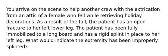 You arrive on the scene to help another crew with the extrication from an attic of a female who fell while retrieving holiday decorations. As a result of the​ fall, the patient has an open fracture to her left lower leg. The patient has been fully immobilized to a long board and has a rigid splint in place to her left leg. What would indicate the extremity has been improperly​ splinted?