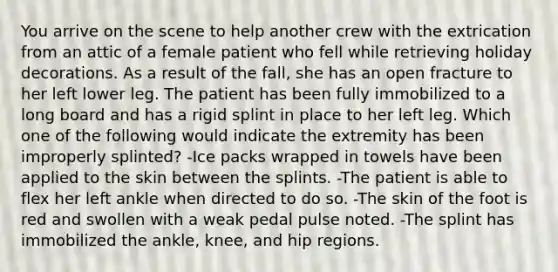 You arrive on the scene to help another crew with the extrication from an attic of a female patient who fell while retrieving holiday decorations. As a result of the fall, she has an open fracture to her left lower leg. The patient has been fully immobilized to a long board and has a rigid splint in place to her left leg. Which one of the following would indicate the extremity has been improperly splinted? -Ice packs wrapped in towels have been applied to the skin between the splints. -The patient is able to flex her left ankle when directed to do so. -The skin of the foot is red and swollen with a weak pedal pulse noted. -The splint has immobilized the ankle, knee, and hip regions.