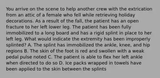 You arrive on the scene to help another crew with the extrication from an attic of a female who fell while retrieving holiday decorations. As a result of the​ fall, the patient has an open fracture to her left lower leg. The patient has been fully immobilized to a long board and has a rigid splint in place to her left leg. What would indicate the extremity has been improperly​ splinted? A. The splint has immobilized the​ ankle, knee, and hip regions B. The skin of the foot is red and swollen with a weak pedal pulse noted C. The patient is able to flex her left ankle when directed to do so D. Ice packs wrapped in towels have been applied to the skin between the splints