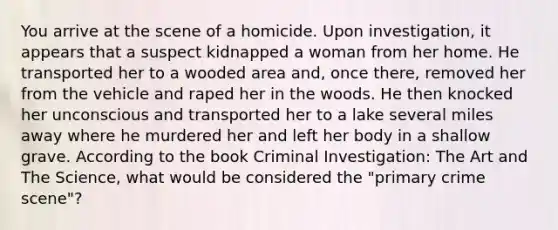 You arrive at the scene of a homicide. Upon investigation, it appears that a suspect kidnapped a woman from her home. He transported her to a wooded area and, once there, removed her from the vehicle and raped her in the woods. He then knocked her unconscious and transported her to a lake several miles away where he murdered her and left her body in a shallow grave. According to the book Criminal Investigation: The Art and The Science, what would be considered the "primary crime scene"?