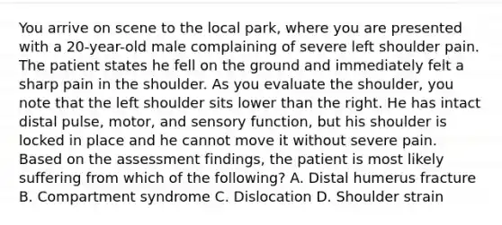 You arrive on scene to the local​ park, where you are presented with a​ 20-year-old male complaining of severe left shoulder pain. The patient states he fell on the ground and immediately felt a sharp pain in the shoulder. As you evaluate the​ shoulder, you note that the left shoulder sits lower than the right. He has intact distal​ pulse, motor, and sensory​ function, but his shoulder is locked in place and he cannot move it without severe pain. Based on the assessment​ findings, the patient is most likely suffering from which of the​ following? A. Distal humerus fracture B. Compartment syndrome C. Dislocation D. Shoulder strain