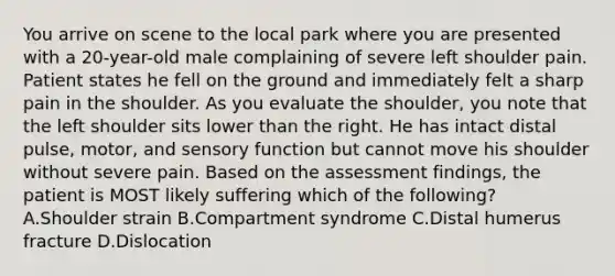 You arrive on scene to the local park where you are presented with a​ 20-year-old male complaining of severe left shoulder pain. Patient states he fell on the ground and immediately felt a sharp pain in the shoulder. As you evaluate the​ shoulder, you note that the left shoulder sits lower than the right. He has intact distal​ pulse, motor, and sensory function but cannot move his shoulder without severe pain. Based on the assessment​ findings, the patient is MOST likely suffering which of the​ following? A.Shoulder strain B.Compartment syndrome C.Distal humerus fracture D.Dislocation