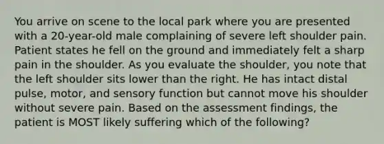 You arrive on scene to the local park where you are presented with a​ 20-year-old male complaining of severe left shoulder pain. Patient states he fell on the ground and immediately felt a sharp pain in the shoulder. As you evaluate the​ shoulder, you note that the left shoulder sits lower than the right. He has intact distal​ pulse, motor, and sensory function but cannot move his shoulder without severe pain. Based on the assessment​ findings, the patient is MOST likely suffering which of the​ following?