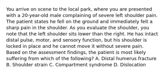 You arrive on scene to the local​ park, where you are presented with a​ 20-year-old male complaining of severe left shoulder pain. The patient states he fell on the ground and immediately felt a sharp pain in the shoulder. As you evaluate the​ shoulder, you note that the left shoulder sits lower than the right. He has intact distal​ pulse, motor, and sensory​ function, but his shoulder is locked in place and he cannot move it without severe pain. Based on the assessment​ findings, the patient is most likely suffering from which of the​ following? A. Distal humerus fracture B. Shoulder strain C. Compartment syndrome D. Dislocation