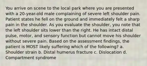 You arrive on scene to the local park where you are presented with a​ 20-year-old male complaining of severe left shoulder pain. Patient states he fell on the ground and immediately felt a sharp pain in the shoulder. As you evaluate the​ shoulder, you note that the left shoulder sits lower than the right. He has intact distal​ pulse, motor, and sensory function but cannot move his shoulder without severe pain. Based on the assessment​ findings, the patient is MOST likely suffering which of the​ following? a. Shoulder strain b. Distal humerus fracture c. Dislocation d. Compartment syndrome