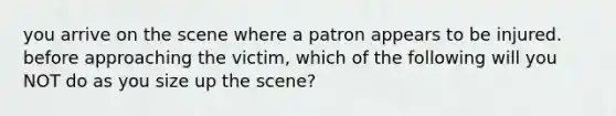 you arrive on the scene where a patron appears to be injured. before approaching the victim, which of the following will you NOT do as you size up the scene?