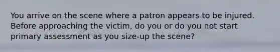 You arrive on the scene where a patron appears to be injured. Before approaching the victim, do you or do you not start primary assessment as you size-up the scene?