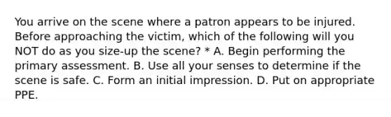 You arrive on the scene where a patron appears to be injured. Before approaching the victim, which of the following will you NOT do as you size-up the scene? * A. Begin performing the primary assessment. B. Use all your senses to determine if the scene is safe. C. Form an initial impression. D. Put on appropriate PPE.