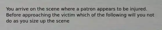 You arrive on the scene where a patron appears to be injured. Before approaching the victim which of the following will you not do as you size up the scene