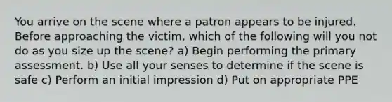 You arrive on the scene where a patron appears to be injured. Before approaching the victim, which of the following will you not do as you size up the scene? a) Begin performing the primary assessment. b) Use all your senses to determine if the scene is safe c) Perform an initial impression d) Put on appropriate PPE