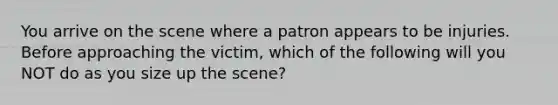 You arrive on the scene where a patron appears to be injuries. Before approaching the victim, which of the following will you NOT do as you size up the scene?