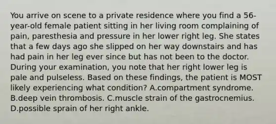 You arrive on scene to a private residence where you find a​ 56-year-old female patient sitting in her living room complaining of​ pain, paresthesia and pressure in her lower right leg. She states that a few days ago she slipped on her way downstairs and has had pain in her leg ever since but has not been to the doctor. During your​ examination, you note that her right lower leg is pale and pulseless. Based on these​ findings, the patient is MOST likely experiencing what​ condition? A.compartment syndrome. B.deep vein thrombosis. C.muscle strain of the gastrocnemius. D.possible sprain of her right ankle.