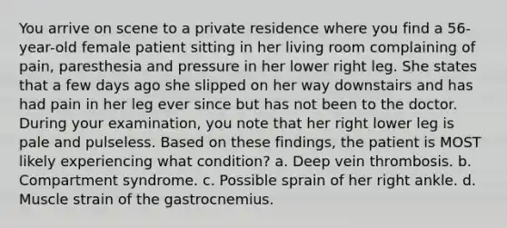 You arrive on scene to a private residence where you find a​ 56-year-old female patient sitting in her living room complaining of​ pain, paresthesia and pressure in her lower right leg. She states that a few days ago she slipped on her way downstairs and has had pain in her leg ever since but has not been to the doctor. During your​ examination, you note that her right lower leg is pale and pulseless. Based on these​ findings, the patient is MOST likely experiencing what​ condition? a. Deep vein thrombosis. b. Compartment syndrome. c. Possible sprain of her right ankle. d. Muscle strain of the gastrocnemius.