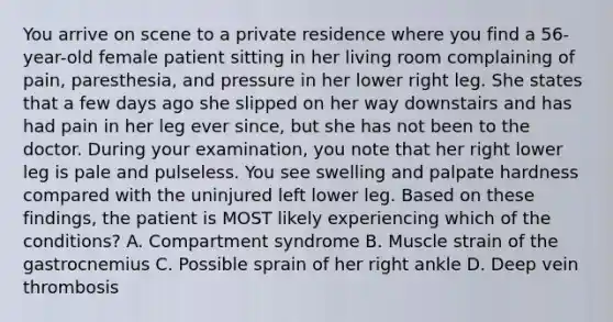 You arrive on scene to a private residence where you find a​ 56-year-old female patient sitting in her living room complaining of​ pain, paresthesia, and pressure in her lower right leg. She states that a few days ago she slipped on her way downstairs and has had pain in her leg ever​ since, but she has not been to the doctor. During your​ examination, you note that her right lower leg is pale and pulseless. You see swelling and palpate hardness compared with the uninjured left lower leg. Based on these​ findings, the patient is MOST likely experiencing which of the​ conditions? A. Compartment syndrome B. Muscle strain of the gastrocnemius C. Possible sprain of her right ankle D. Deep vein thrombosis