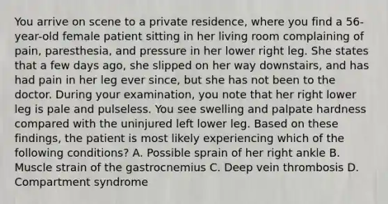 You arrive on scene to a private​ residence, where you find a​ 56-year-old female patient sitting in her living room complaining of​ pain, paresthesia, and pressure in her lower right leg. She states that a few days​ ago, she slipped on her way​ downstairs, and has had pain in her leg ever​ since, but she has not been to the doctor. During your​ examination, you note that her right lower leg is pale and pulseless. You see swelling and palpate hardness compared with the uninjured left lower leg. Based on these​ findings, the patient is most likely experiencing which of the following​ conditions? A. Possible sprain of her right ankle B. Muscle strain of the gastrocnemius C. Deep vein thrombosis D. Compartment syndrome