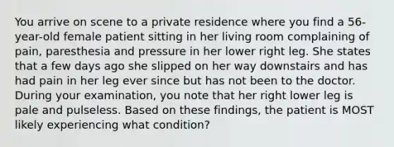 You arrive on scene to a private residence where you find a​ 56-year-old female patient sitting in her living room complaining of​ pain, paresthesia and pressure in her lower right leg. She states that a few days ago she slipped on her way downstairs and has had pain in her leg ever since but has not been to the doctor. During your​ examination, you note that her right lower leg is pale and pulseless. Based on these​ findings, the patient is MOST likely experiencing what​ condition?