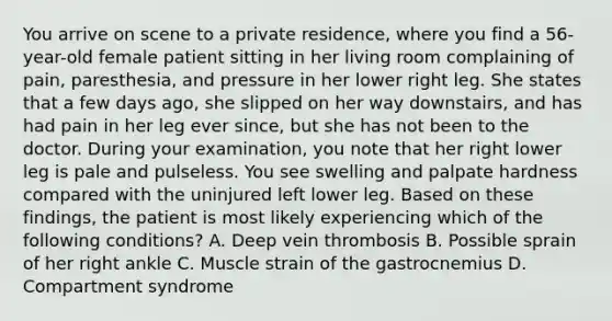 You arrive on scene to a private​ residence, where you find a​ 56-year-old female patient sitting in her living room complaining of​ pain, paresthesia, and pressure in her lower right leg. She states that a few days​ ago, she slipped on her way​ downstairs, and has had pain in her leg ever​ since, but she has not been to the doctor. During your​ examination, you note that her right lower leg is pale and pulseless. You see swelling and palpate hardness compared with the uninjured left lower leg. Based on these​ findings, the patient is most likely experiencing which of the following​ conditions? A. Deep vein thrombosis B. Possible sprain of her right ankle C. Muscle strain of the gastrocnemius D. Compartment syndrome