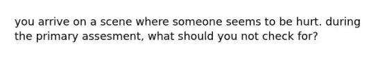 you arrive on a scene where someone seems to be hurt. during the primary assesment, what should you not check for?