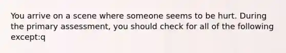 You arrive on a scene where someone seems to be hurt. During the primary assessment, you should check for all of the following except:q