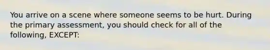 You arrive on a scene where someone seems to be hurt. During the primary assessment, you should check for all of the following, EXCEPT: