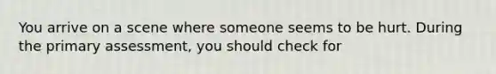 You arrive on a scene where someone seems to be hurt. During the primary assessment, you should check for