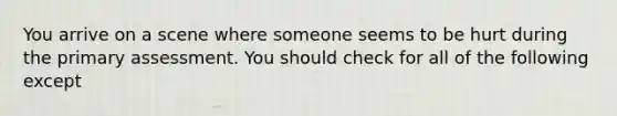 You arrive on a scene where someone seems to be hurt during the primary assessment. You should check for all of the following except