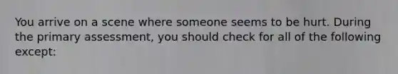 You arrive on a scene where someone seems to be hurt. During the primary assessment, you should check for all of the following except: