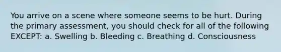 You arrive on a scene where someone seems to be hurt. During the primary assessment, you should check for all of the following EXCEPT: a. Swelling b. Bleeding c. Breathing d. Consciousness