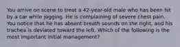 You arrive on scene to treat a 42-year-old male who has been hit by a car while jogging. He is complaining of severe chest pain. You notice that he has absent breath sounds on the right, and his trachea is deviated toward the left. Which of the following is the most important initial management?