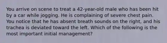 You arrive on scene to treat a 42-year-old male who has been hit by a car while jogging. He is complaining of severe chest pain. You notice that he has absent breath sounds on the right, and his trachea is deviated toward the left. Which of the following is the most important initial management?