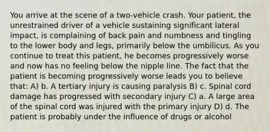 You arrive at the scene of a two-vehicle crash. Your patient, the unrestrained driver of a vehicle sustaining significant lateral impact, is complaining of back pain and numbness and tingling to the lower body and legs, primarily below the umbilicus. As you continue to treat this patient, he becomes progressively worse and now has no feeling below the nipple line. The fact that the patient is becoming progressively worse leads you to believe that: A) b. A tertiary injury is causing paralysis B) c. Spinal cord damage has progressed with secondary injury C) a. A large area of the spinal cord was injured with the primary injury D) d. The patient is probably under the influence of drugs or alcohol