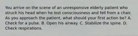 You arrive on the scene of an unresponsive elderly patient who struck his head when he lost consciousness and fell from a chair. As you approach the​ patient, what should your first action​ be? A. Check for a pulse. B. Open his airway. C. Stabilize the spine. D. Check respirations.