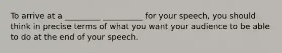 To arrive at a _________ __________ for your speech, you should think in precise terms of what you want your audience to be able to do at the end of your speech.