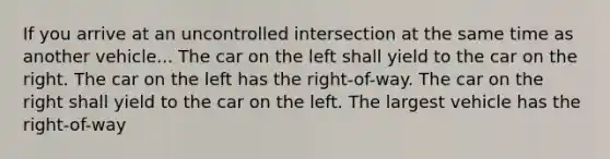 If you arrive at an uncontrolled intersection at the same time as another vehicle... The car on the left shall yield to the car on the right. The car on the left has the right-of-way. The car on the right shall yield to the car on the left. The largest vehicle has the right-of-way