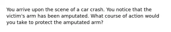 You arrive upon the scene of a car crash. You notice that the victim's arm has been amputated. What course of action would you take to protect the amputated arm?