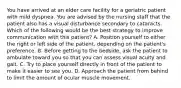 You have arrived at an elder care facility for a geriatric patient with mild dyspnea. You are advised by the nursing staff that the patient also has a visual disturbance secondary to cataracts. Which of the following would be the best strategy to improve communication with this​ patient? A. Position yourself to either the right or left side of the​ patient, depending on the​ patient's preference. B. Before getting to the​ bedside, ask the patient to ambulate toward you so that you can assess visual acuity and gait. C. Try to place yourself directly in front of the patient to make it easier to see you. D. Approach the patient from behind to limit the amount of ocular muscle movement.