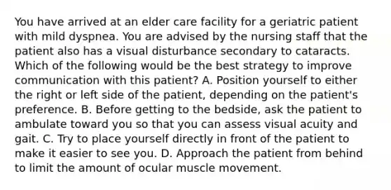 You have arrived at an elder care facility for a geriatric patient with mild dyspnea. You are advised by the nursing staff that the patient also has a visual disturbance secondary to cataracts. Which of the following would be the best strategy to improve communication with this​ patient? A. Position yourself to either the right or left side of the​ patient, depending on the​ patient's preference. B. Before getting to the​ bedside, ask the patient to ambulate toward you so that you can assess visual acuity and gait. C. Try to place yourself directly in front of the patient to make it easier to see you. D. Approach the patient from behind to limit the amount of ocular muscle movement.