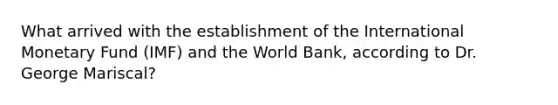 What arrived with the establishment of the International Monetary Fund (IMF) and the World Bank, according to Dr. George Mariscal?