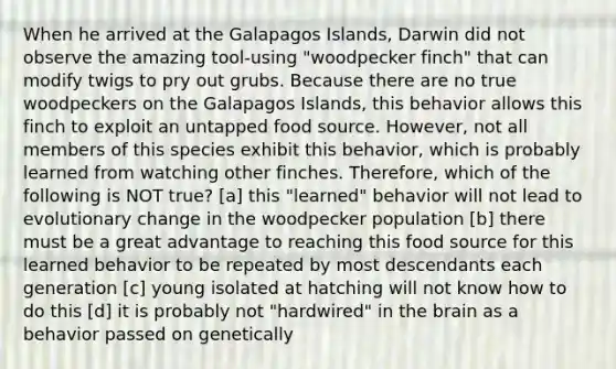 When he arrived at the Galapagos Islands, Darwin did not observe the amazing tool-using "woodpecker finch" that can modify twigs to pry out grubs. Because there are no true woodpeckers on the Galapagos Islands, this behavior allows this finch to exploit an untapped food source. However, not all members of this species exhibit this behavior, which is probably learned from watching other finches. Therefore, which of the following is NOT true? [a] this "learned" behavior will not lead to evolutionary change in the woodpecker population [b] there must be a great advantage to reaching this food source for this learned behavior to be repeated by most descendants each generation [c] young isolated at hatching will not know how to do this [d] it is probably not "hardwired" in the brain as a behavior passed on genetically