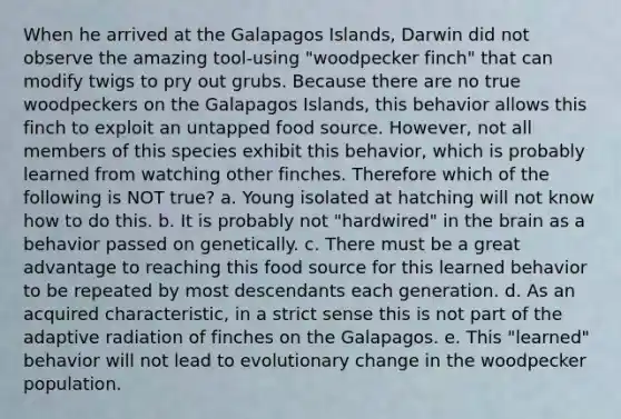 When he arrived at the Galapagos Islands, Darwin did not observe the amazing tool-using "woodpecker finch" that can modify twigs to pry out grubs. Because there are no true woodpeckers on the Galapagos Islands, this behavior allows this finch to exploit an untapped food source. However, not all members of this species exhibit this behavior, which is probably learned from watching other finches. Therefore which of the following is NOT true? a. Young isolated at hatching will not know how to do this. b. It is probably not "hardwired" in the brain as a behavior passed on genetically. c. There must be a great advantage to reaching this food source for this learned behavior to be repeated by most descendants each generation. d. As an acquired characteristic, in a strict sense this is not part of the adaptive radiation of finches on the Galapagos. e. This "learned" behavior will not lead to evolutionary change in the woodpecker population.