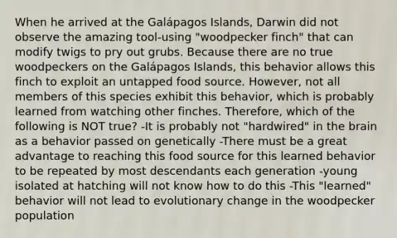 When he arrived at the Galápagos Islands, Darwin did not observe the amazing tool-using "woodpecker finch" that can modify twigs to pry out grubs. Because there are no true woodpeckers on the Galápagos Islands, this behavior allows this finch to exploit an untapped food source. However, not all members of this species exhibit this behavior, which is probably learned from watching other finches. Therefore, which of the following is NOT true? -It is probably not "hardwired" in the brain as a behavior passed on genetically -There must be a great advantage to reaching this food source for this learned behavior to be repeated by most descendants each generation -young isolated at hatching will not know how to do this -This "learned" behavior will not lead to evolutionary change in the woodpecker population